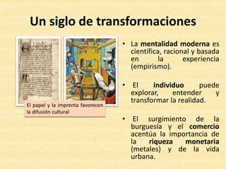 Un siglo de transformaciones
• La mentalidad moderna es
científica, racional y basada
en la experiencia
(empirismo).
• El individuo puede
explorar, entender y
transformar la realidad.
• El surgimiento de la
burguesía y el comercio
acentúa la importancia de
la riqueza monetaria
(metales) y de la vida
urbana.
El papel y la imprenta favorecen
la difusión cultural
 