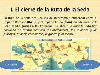 I. El cierre de la Ruta de la Seda
La Ruta de la seda era una vía de intercambio comercial entre el
Imperio Romano (Roma) y el Imperio Chino (Xian), creada durante la
Edad Media gracias a las Cruzadas. Se dice que «por la Ruta han
circulado en ambos sentidos los mercaderes, los soldados y los
filósofos, es decir, el comercio, la guerra y las ideas».
OCCIDENTE ORIENTE
 