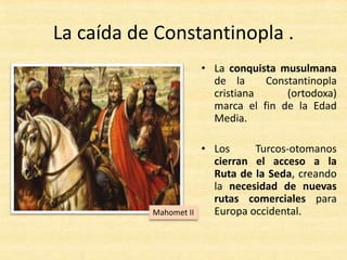 La caída de Constantinopla .
• La conquista musulmana
de la Constantinopla
cristiana (ortodoxa)
marca el fin de la Edad
Media.
• Los Turcos-otomanos
cierran el acceso a la
Ruta de la Seda, creando
la necesidad de nuevas
rutas comerciales para
Europa occidental.Mahomet II
 