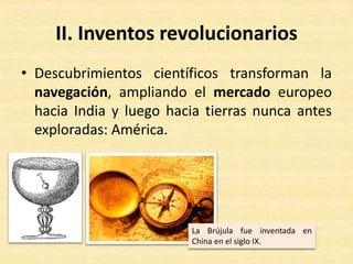 II. Inventos revolucionarios
• Descubrimientos científicos transforman la
navegación, ampliando el mercado europeo
hacia India y luego hacia tierras nunca antes
exploradas: América.
La Brújula fue inventada en
China en el siglo IX.
 