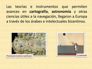 Las teorías e instrumentos que permiten
avances en cartografía, astronomía y otras
ciencias útiles a la navegación, llegaron a Europa
a través de los árabes e intelectuales bizantinos.
Portulano (cartas naúticas) Cuadrante
 