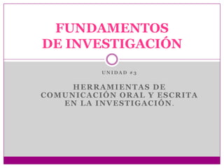 FUNDAMENTOS
DE INVESTIGACIÓN
          UNIDAD #3


     HERRAMIENTAS DE
COMUNICACIÓN ORAL Y ESCRITA
   EN LA INVESTIGACIÓN.
 
