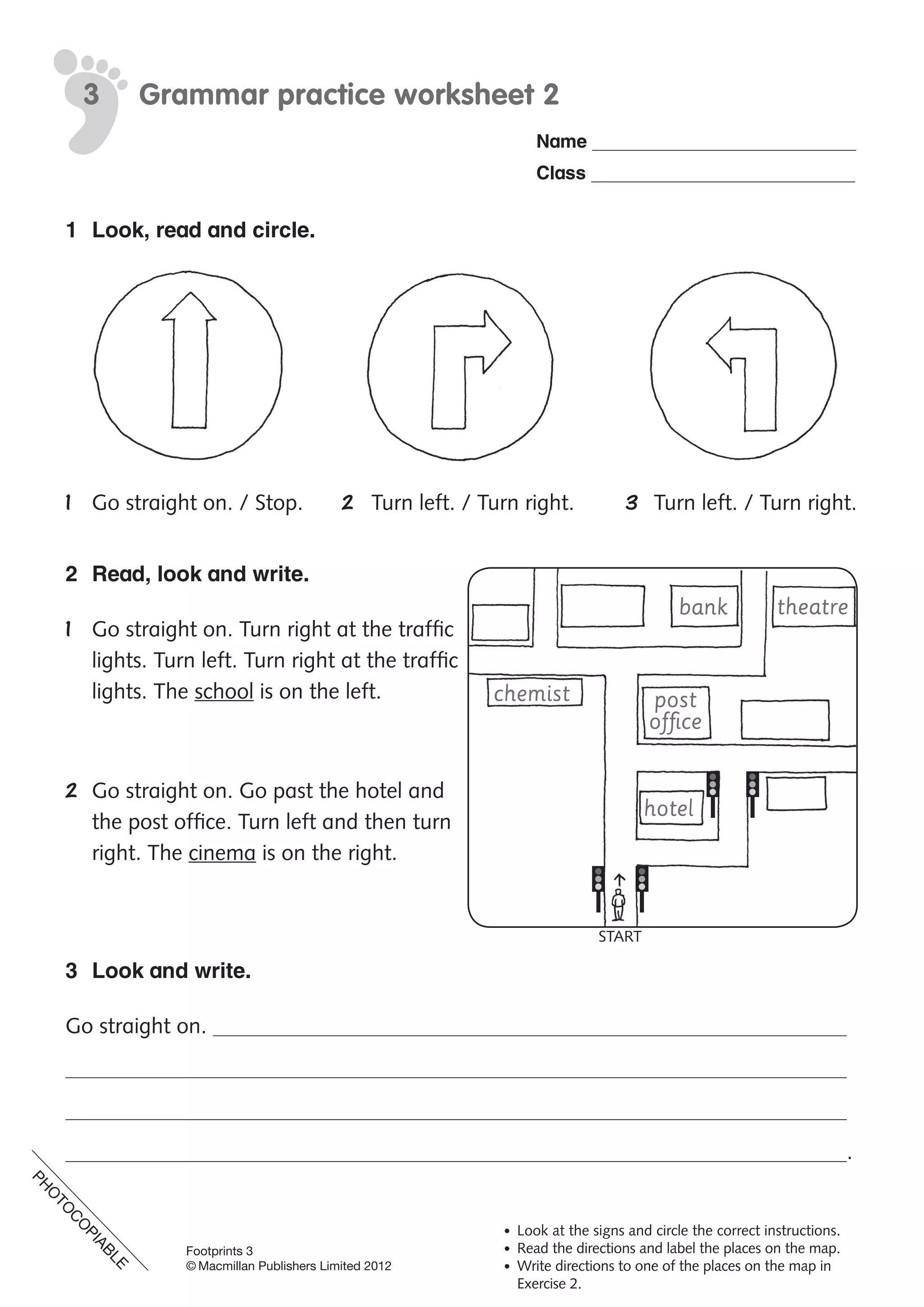 PH
O
TO
C
O
PIABLE
Footprints 3
© Macmillan Publishers Limited 2012
Name
Class
Grammar practice worksheet 23
• Look at the signs and circle the correct instructions.
• Read the directions and label the places on the map.
• Write directions to one of the places on the map in
Exercise 2.
1 Look, read and circle.
1 Go straight on. / Stop. 2 Turn left. / Turn right. 3 Turn left. / Turn right.
2 Read, look and write.
1 Go straight on. Turn right at the traffic
lights. Turn left. Turn right at the traffic
lights. The school is on the left.
2 Go straight on. Go past the hotel and
the post office. Turn left and then turn
right. The cinema is on the right.
3 Look and write.
Go straight on.
.
chemist
bank theatre
post
office
hotel
START
PH
O
TO
C
O
PIABLE