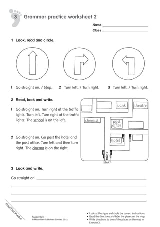 PH
O
TO
C
O
PIABLE
Footprints 3
© Macmillan Publishers Limited 2012
Name
Class
Grammar practice worksheet 23
• Look at the signs and circle the correct instructions.
• Read the directions and label the places on the map.
• Write directions to one of the places on the map in
Exercise 2.
1 Look, read and circle.
1 Go straight on. / Stop. 2 Turn left. / Turn right. 3 Turn left. / Turn right.
2 Read, look and write.
1 Go straight on. Turn right at the traffic
lights. Turn left. Turn right at the traffic
lights. The school is on the left.
2 Go straight on. Go past the hotel and
the post office. Turn left and then turn
right. The cinema is on the right.
3 Look and write.
Go straight on.
.
chemist
bank theatre
post
office
hotel
START
PH
O
TO
C
O
PIABLE
 