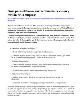 Guía para elaborar correctamente la visión y
misión de la empresa
http://www.grandespymes.com.ar/2013/09/07/guia-para-elaborar-correctamente-la-vision-y-mision-de-
la-empresa/
Para ser emprendedor o empresario debes tener clara la misión y visión de tu empresa para
hacer crecer tu negocio. La importancia de saber desarrollar correctamente la Visión y Misión es
fundamental pues estas nos ayudaran a la creación de nuevas, innovadoras e importantes metas
para poder llegar a ser lo que deseamos ser.
Cualquier empresa que desee tener éxito y busque beneficios, debe someterse a un sistema formal
de dirección estratégica, es decir, seleccionar y definir perfectamente sus valores dentro de la
cadena de valor de la compañía que la hará destacar frente a la competencia.La dirección
estratégica puede ser dividida en tres fases:
• Definición de objetivos estratégicos:
– Definir la filosofía y misión de la empresa o unidad de negocio.
– Establecer objetivos a corto y largo plazo para lograr la misión de la empresa, que define
las actividades de negocios presentes y futuras de una organización.
• Planificación estratégica:
– Formular diversas estrategias posibles y elegir la que será más adecuada para conseguir
los objetivos establecidos en la misión de la empresa.
– Desarrollar una estructura organizativa para conseguir la estrategia.
• Implementación estratégica:
– Asegurar las actividades necesarias para lograr que la estrategia se cumpla con
efectividad.
– Controlar la eficacia de la estrategia para conseguir los objetivos de la organización.
Aunque la palabra estrategia, a nivel de gestión empresarial, tuvo un importante protagonismo a partir
de 1980, sus orígenes se fijan en el término griego stratego que significa «general» en el sentido de
mando militar. También fueron grandes estrategas militares los chinos, principalmente encabezados por
el gran Sun Tzu, que marca los importantes pilares sobre los que se asienta gran parte de la estrategia
empresarial actual.
 