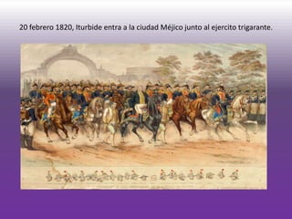 20 febrero 1820, Iturbide entra a la ciudad Méjico junto al ejercito trigarante.
 