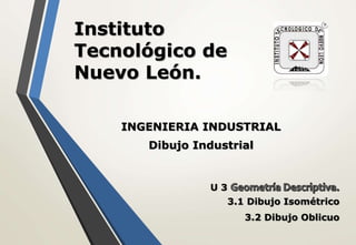 Instituto
Tecnológico de
Nuevo León.
INGENIERIA INDUSTRIAL
Dibujo Industrial
U 3
3.1 Dibujo Isométrico
3.2 Dibujo Oblicuo
 