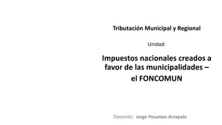 Docente:
Unidad:
Tributación Municipal y Regional
Impuestos nacionales creados a
favor de las municipalidades –
el FONCOMUN
Jorge Pesantes Arzapalo
 