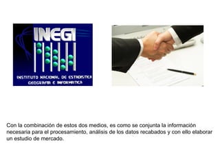 Con la combinación de estos dos medios, es como se conjunta la información
necesaria para el procesamiento, análisis de los datos recabados y con ello elaborar
un estudio de mercado.
 