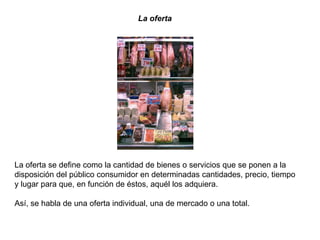 La oferta
La oferta se define como la cantidad de bienes o servicios que se ponen a la
disposición del público consumidor en determinadas cantidades, precio, tiempo
y lugar para que, en función de éstos, aquél los adquiera.
Así, se habla de una oferta individual, una de mercado o una total.
 