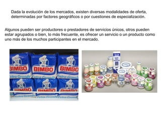 Dada la evolución de los mercados, existen diversas modalidades de oferta,
determinadas por factores geográficos o por cuestiones de especialización.
Algunos pueden ser productores o prestadores de servicios únicos, otros pueden
estar agrupados o bien, lo más frecuente, es ofrecer un servicio o un producto como
uno más de los muchos participantes en el mercado.
 