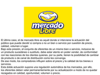El último caso, el de mercado libre es aquél donde sí interviene la actuación del
público que puede decidir si compra o no un bien o servicio por cuestión de precio,
calidad, volumen o lugar.
Bajo esta presión, el conjunto de oferentes de un mismo bien o servicio, inclusive de
un producto sucedáneo o sustituto, debe estar atento en poder vender, de conformidad
con las reacciones de los clientes quienes, por su parte, tienen la posibilidad de cambiar
de producto o de canal de distribución como les convenga.
De ese modo, los compradores influyen sobre el precio y la calidad de los bienes o
servicios.
Esta doble actuación supone una regulación automática de los mercados, por ello,
los oferentes deben velar permanentemente por su actualización a modo de no quedar
rezagados en calidad, oportunidad, volumen o precio.
 