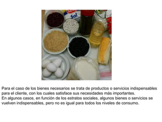 Para el caso de los bienes necesarios se trata de productos o servicios indispensables
para el cliente, con los cuales satisface sus necesidades más importantes.
En algunos casos, en función de los estratos sociales, algunos bienes o servicios se
vuelven indispensables, pero no es igual para todos los niveles de consumo.
 