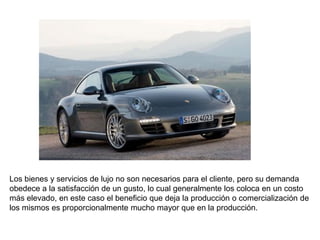 Los bienes y servicios de lujo no son necesarios para el cliente, pero su demanda
obedece a la satisfacción de un gusto, lo cual generalmente los coloca en un costo
más elevado, en este caso el beneficio que deja la producción o comercialización de
los mismos es proporcionalmente mucho mayor que en la producción.
 