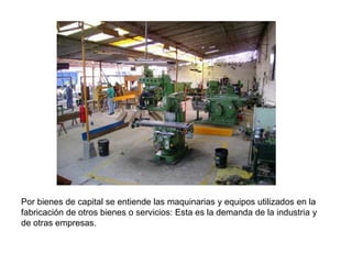 Por bienes de capital se entiende las maquinarias y equipos utilizados en la
fabricación de otros bienes o servicios: Esta es la demanda de la industria y
de otras empresas.
 