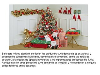 Bajo este mismo ejemplo, se tienen los productos cuya demanda es estacional y
depende de cuestiones culturales, comerciales o climáticas, como las frutas de
estación, los regalos de épocas navideñas o los impermeables en épocas de lluvia.
Aunque existen otros productos cuya demanda es irregular y no obedecen a ninguno
de los factores antes descritos.
 