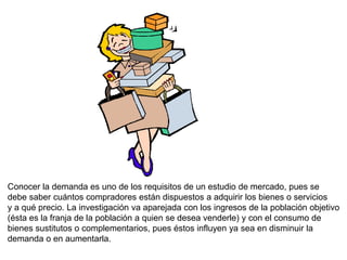 Conocer la demanda es uno de los requisitos de un estudio de mercado, pues se
debe saber cuántos compradores están dispuestos a adquirir los bienes o servicios
y a qué precio. La investigación va aparejada con los ingresos de la población objetivo
(ésta es la franja de la población a quien se desea venderle) y con el consumo de
bienes sustitutos o complementarios, pues éstos influyen ya sea en disminuir la
demanda o en aumentarla.
 