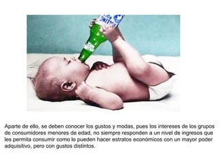 Aparte de ello, se deben conocer los gustos y modas, pues los intereses de los grupos
de consumidores menores de edad, no siempre responden a un nivel de ingresos que
les permita consumir como lo pueden hacer estratos económicos con un mayor poder
adquisitivo, pero con gustos distintos.
 