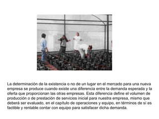 La determinación de la existencia o no de un lugar en el mercado para una nueva
empresa se produce cuando existe una diferencia entre la demanda esperada y la
oferta que proporcionan las otras empresas. Esta diferencia define el volumen de
producción o de prestación de servicios inicial para nuestra empresa, mismo que
deberá ser evaluado, en el capítulo de operaciones y equipo, en términos de sí es
factible y rentable contar con equipo para satisfacer dicha demanda.
 
