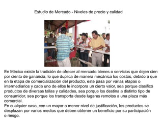 Estudio de Mercado - Niveles de precio y calidad
En México existe la tradición de ofrecer al mercado bienes o servicios que dejen cien
por ciento de ganancia, lo que duplica de manera mecánica los costos, debido a que
en la etapa de comercialización del producto, este pasa por varias etapas o
intermediarios y cada uno de ellos le incorpora un cierto valor, sea porque clasificó
productos de diversas tallas y calidades, sea porque los destina a distinto tipo de
consumidor, sea porque los transporta desde lugares remotos a una plaza más
comercial.
En cualquier caso, con un mayor o menor nivel de justificación, los productos se
desplazan por varios medios que deben obtener un beneficio por su participación
o riesgo.
 