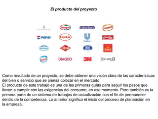 El producto del proyecto
Como resultado de un proyecto, se debe obtener una visión clara de las características
del bien o servicio que se piensa colocar en el mercado.
El producto de este trabajo es una de las primeras guías para seguir los pasos que
lleven a cumplir con las exigencias del consumo, en ese momento. Pero también es la
primera parte de un sistema de trabajos de actualización con el fin de permanecer
dentro de la competencia. Lo anterior significa el inicio del proceso de planeación en
la empresa.
 