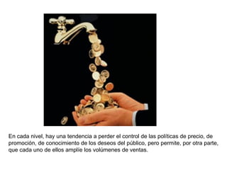 En cada nivel, hay una tendencia a perder el control de las políticas de precio, de
promoción, de conocimiento de los deseos del público, pero permite, por otra parte,
que cada uno de ellos amplíe los volúmenes de ventas.
 