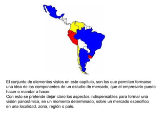 El conjunto de elementos vistos en este capítulo, son los que permiten formarse
una idea de los componentes de un estudio de mercado, que el empresario puede
hacer o mandar a hacer.
Con esto se pretende dejar claro los aspectos indispensables para formar una
visión panorámica, en un momento determinado, sobre un mercado específico
en una localidad, zona, región o país.
 