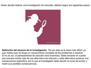 Quien decida realizar una investigación de mercado, deberá seguir los siguientes pasos:
Definición del alcance de la investigación. Tal vez ésta es la tarea más difícil, ya
que implica que se tenga un conocimiento completo de los problemas a resolver.
Si no es así, el planteamiento de solución será incorrecto. Debe tomarse en cuenta
que siempre existe más de una alternativa de solución y cada alternativa produce una
consecuencia específica, por lo que el investigador debe decidir el curso de acción y
medir sus posibles consecuencias.
 