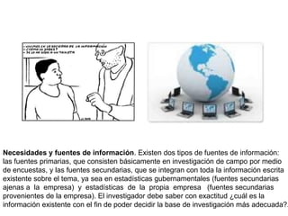 Necesidades y fuentes de información. Existen dos tipos de fuentes de información:
las fuentes primarias, que consisten básicamente en investigación de campo por medio
de encuestas, y las fuentes secundarias, que se integran con toda la información escrita
existente sobre el tema, ya sea en estadísticas gubernamentales (fuentes secundarias
ajenas a la empresa) y estadísticas de la propia empresa (fuentes secundarias
provenientes de la empresa). El investigador debe saber con exactitud ¿cuál es la
información existente con el fin de poder decidir la base de investigación más adecuada?.
 