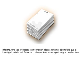 Informe. Una vez procesada la información adecuadamente, sólo faltará que el
investigador rinda su informe, el cual deberá ser veraz, oportuno y no tendencioso.
 