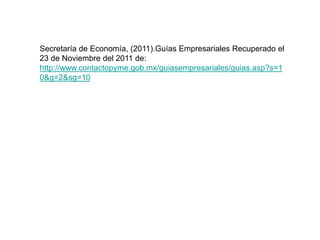 Secretaría de Economía, (2011).Guías Empresariales Recuperado el
23 de Noviembre del 2011 de:
http://www.contactopyme.gob.mx/guiasempresariales/guias.asp?s=1
0&g=2&sg=10
 