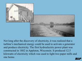 Not long after the discovery of electricity, it was realized that a 
turbine’s mechanical energy could be used to activate a generator 
and produce electricity. The first hydroelectric power plant was 
constructed in 1882 in Appleton, Wisconsin. It produced 12.5 
kilowatts of electricity which was used to light two paper mills and 
one home. 
 