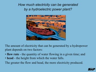 How much electricity can be generated 
by a hydroelectric power plant? 
The amount of electricity that can be generated by a hydropower 
plant depends on two factors: 
• flow rate - the quantity of water flowing in a given time; and 
• head - the height from which the water falls. 
The greater the flow and head, the more electricity produced. 
 