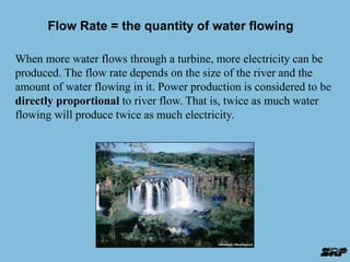 Flow Rate = the quantity of water flowing 
When more water flows through a turbine, more electricity can be 
produced. The flow rate depends on the size of the river and the 
amount of water flowing in it. Power production is considered to be 
directly proportional to river flow. That is, twice as much water 
flowing will produce twice as much electricity. 
 