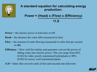 A standard equation for calculating energy 
production: 
Power = (Head) x (Flow) x (Efficiency) 
11.8 
Power = the electric power in kilowatts or kW 
Head = the distance the water falls (measured in feet) 
Flow = the amount of water flowing (measured in cubic feet per second 
or cfs) 
Efficiency = How well the turbine and generator convert the power of 
falling water into electric power. This can range from 60% 
(0.60) for older, poorly maintained hydroplants to 90% 
(0.90) for newer, well maintained plants. 
11.8 = Index that converts units of feet and seconds into kilowatts 
 