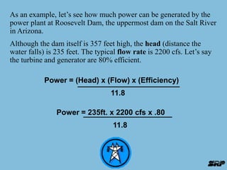 As an example, let’s see how much power can be generated by the 
power plant at Roosevelt Dam, the uppermost dam on the Salt River 
in Arizona. 
Although the dam itself is 357 feet high, the head (distance the 
water falls) is 235 feet. The typical flow rate is 2200 cfs. Let’s say 
the turbine and generator are 80% efficient. 
Power = (Head) x (Flow) x (Efficiency) 
11.8 
Power = 235ft. x 2200 cfs x .80 
11.8 
 
