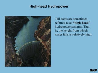 High-head Hydropower 
Tall dams are sometimes 
referred to as “high-head” 
hydropower systems. That 
is, the height from which 
water falls is relatively high. 
 