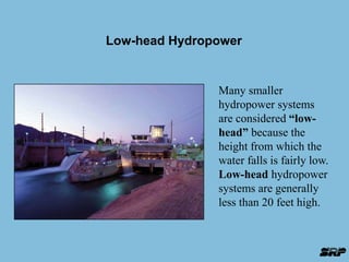 Low-head Hydropower 
Many smaller 
hydropower systems 
are considered “low-head” 
because the 
height from which the 
water falls is fairly low. 
Low-head hydropower 
systems are generally 
less than 20 feet high. 
 