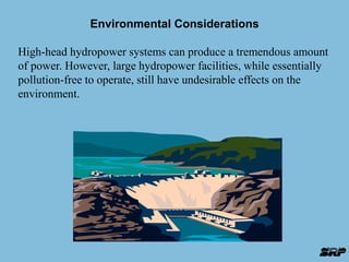 Environmental Considerations 
High-head hydropower systems can produce a tremendous amount 
of power. However, large hydropower facilities, while essentially 
pollution-free to operate, still have undesirable effects on the 
environment. 
 