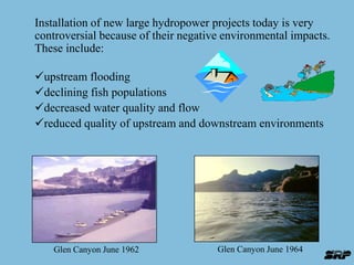 Installation of new large hydropower projects today is very 
controversial because of their negative environmental impacts. 
These include: 
upstream flooding 
declining fish populations 
decreased water quality and flow 
reduced quality of upstream and downstream environments 
Glen Canyon June 1962 Glen Canyon June 1964 
 
