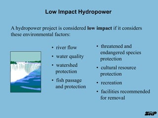 Low Impact Hydropower 
A hydropower project is considered low impact if it considers 
these environmental factors: 
• river flow 
• water quality 
• watershed 
protection 
• fish passage 
and protection 
• threatened and 
endangered species 
protection 
• cultural resource 
protection 
• recreation 
• facilities recommended 
for removal 
 