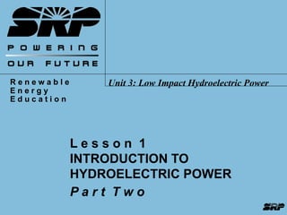 R e n e w a b l e 
E n e r g y 
E d u c a t i o n 
Unit 3: Low Impact Hydroelectric Power 
L e s s o n 1 
INTRODUCTION TO 
HYDROELECTRIC POWER 
P a r t T w o 
 