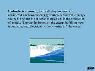 Hydroelectric power (often called hydropower) is 
considered a renewable energy source. A renewable energy 
source is one that is not depleted (used up) in the production 
of energy. Through hydropower, the energy in falling water 
is converted into electricity without “using up” the water. 
 