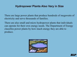 Hydropower Plants Also Vary in Size 
There are large power plants that produce hundreds of megawatts of 
electricity and serve thousands of families. 
There are also small and micro hydropower plants that individuals 
can operate for their own energy needs. The Department of Energy 
classifies power plants by how much energy they are able to 
produce. 
 