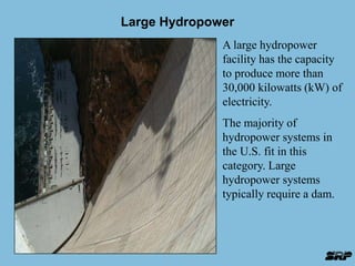 Large Hydropower 
A large hydropower 
facility has the capacity 
to produce more than 
30,000 kilowatts (kW) of 
electricity. 
The majority of 
hydropower systems in 
the U.S. fit in this 
category. Large 
hydropower systems 
typically require a dam. 
 