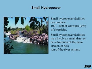 Small Hydropower 
Small hydropower facilities 
can produce 
100 – 30,000 kilowatts (kW) 
of electricity. 
Small hydropower facilities 
may involve a small dam, or 
be a diversion of the main 
stream, or be a 
run-of-the-river system. 
 