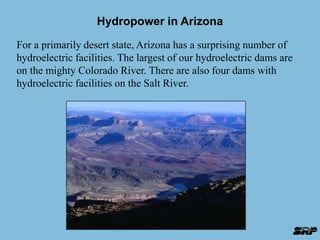 Hydropower in Arizona 
For a primarily desert state, Arizona has a surprising number of 
hydroelectric facilities. The largest of our hydroelectric dams are 
on the mighty Colorado River. There are also four dams with 
hydroelectric facilities on the Salt River. 
 