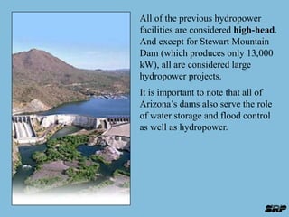 All of the previous hydropower 
facilities are considered high-head. 
And except for Stewart Mountain 
Dam (which produces only 13,000 
kW), all are considered large 
hydropower projects. 
It is important to note that all of 
Arizona’s dams also serve the role 
of water storage and flood control 
as well as hydropower. 
 