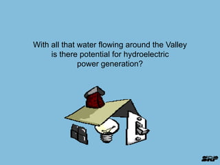With all that water flowing around the Valley 
is there potential for hydroelectric 
power generation? 
 