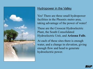 Hydropower in the Valley 
Yes! There are three small hydropower 
facilities in the Phoenix metro area, 
taking advantage of the power of water! 
These are the Crosscut Hydroelectric 
Plant, the South Consolidated 
Hydroelectric Unit, and Arizona Falls. 
At each of these sites there is enough 
water, and a change in elevation, giving 
enough flow and head to generate 
hydroelectric power. 
 